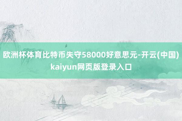欧洲杯体育比特币失守58000好意思元-开云(中国)kaiyun网页版登录入口