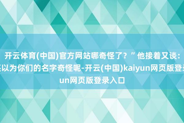开云体育(中国)官方网站哪奇怪了？”他接着又谈：“我还以为你们的名字奇怪呢-开云(中国)kaiyun网页版登录入口