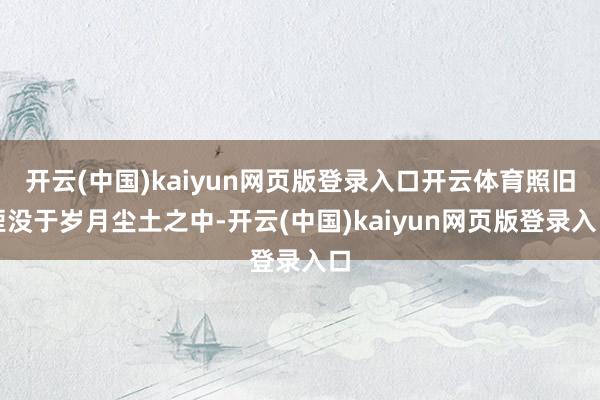 开云(中国)kaiyun网页版登录入口开云体育照旧湮没于岁月尘土之中-开云(中国)kaiyun网页版登录入口