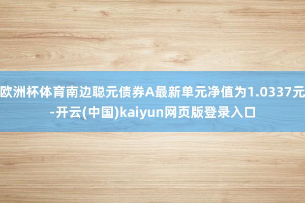 欧洲杯体育南边聪元债券A最新单元净值为1.0337元-开云(中国)kaiyun网页版登录入口