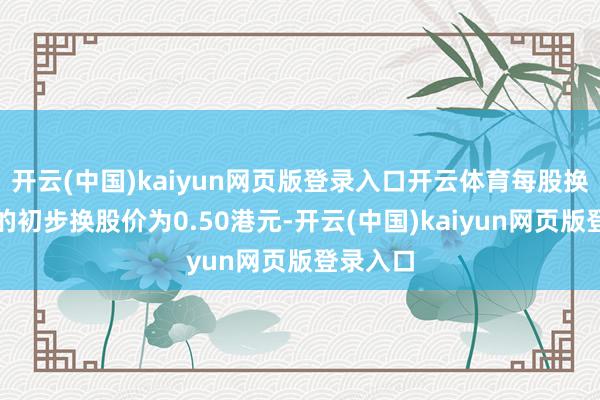 开云(中国)kaiyun网页版登录入口开云体育每股换股股份的初步换股价为0.50港元-开云(中国)kaiyun网页版登录入口