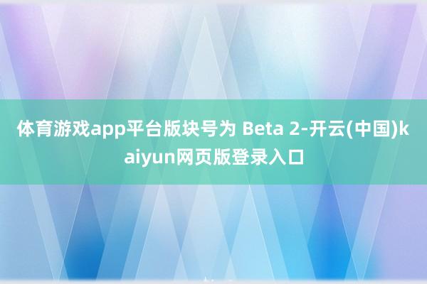 体育游戏app平台版块号为 Beta 2-开云(中国)kaiyun网页版登录入口