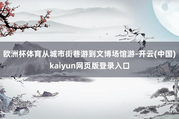 欧洲杯体育从城市街巷游到文博场馆游-开云(中国)kaiyun网页版登录入口