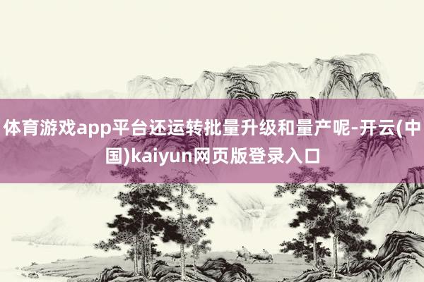 体育游戏app平台还运转批量升级和量产呢-开云(中国)kaiyun网页版登录入口