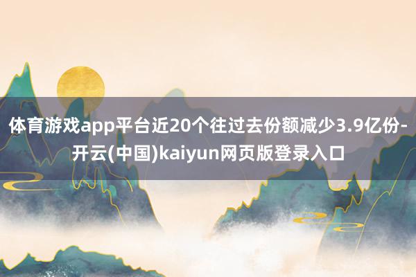体育游戏app平台近20个往过去份额减少3.9亿份-开云(中国)kaiyun网页版登录入口