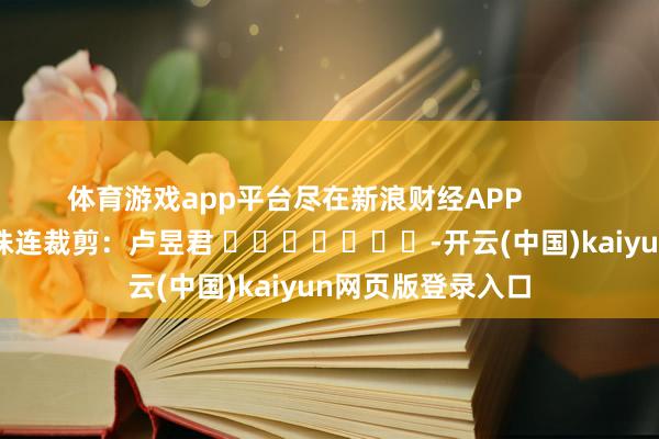 体育游戏app平台尽在新浪财经APP            						株连裁剪：卢昱君 							-开云(中国)kaiyun网页版登录入口