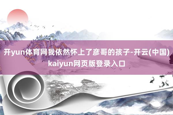 开yun体育网我依然怀上了彦哥的孩子-开云(中国)kaiyun网页版登录入口