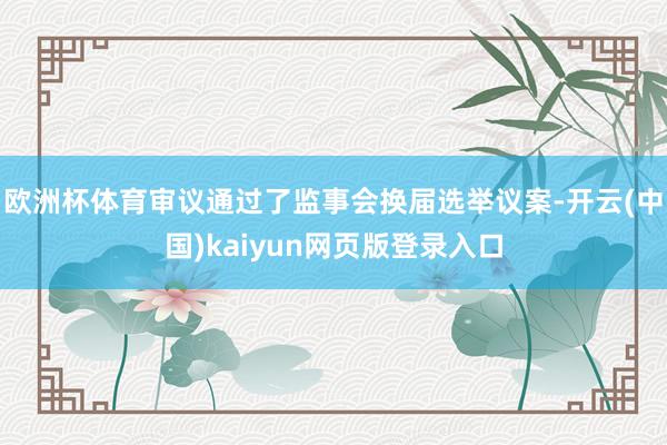 欧洲杯体育审议通过了监事会换届选举议案-开云(中国)kaiyun网页版登录入口