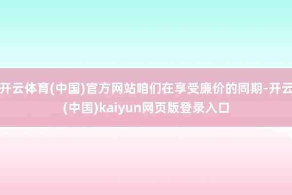 开云体育(中国)官方网站咱们在享受廉价的同期-开云(中国)kaiyun网页版登录入口