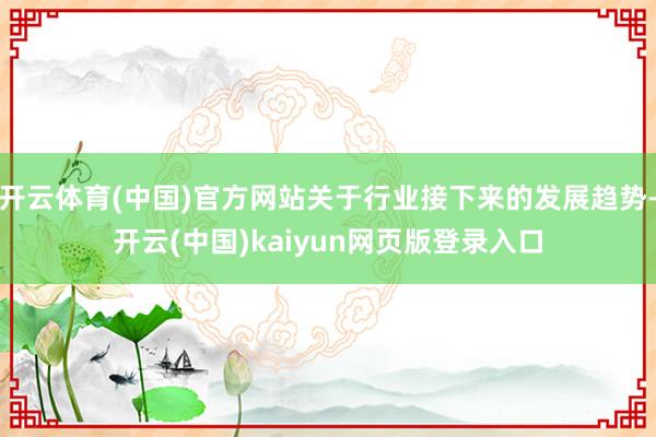 开云体育(中国)官方网站关于行业接下来的发展趋势-开云(中国)kaiyun网页版登录入口