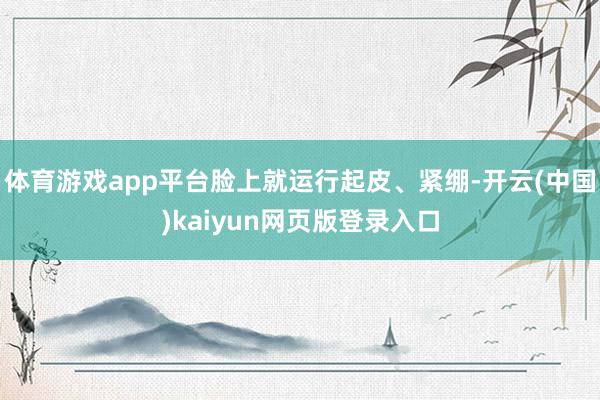 体育游戏app平台脸上就运行起皮、紧绷-开云(中国)kaiyun网页版登录入口