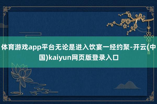 体育游戏app平台无论是进入饮宴一经约聚-开云(中国)kaiyun网页版登录入口