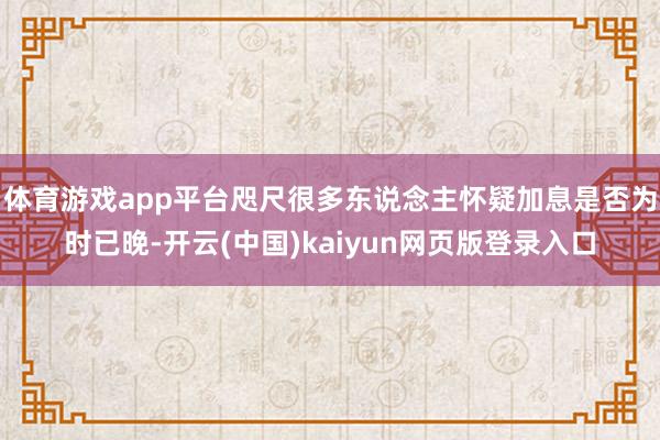 体育游戏app平台咫尺很多东说念主怀疑加息是否为时已晚-开云(中国)kaiyun网页版登录入口