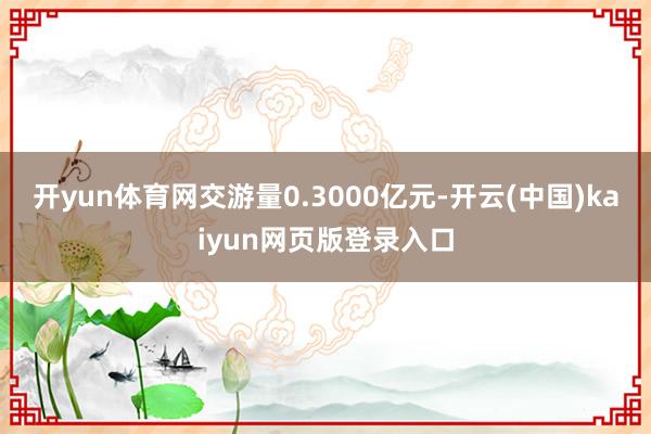 开yun体育网交游量0.3000亿元-开云(中国)kaiyun网页版登录入口