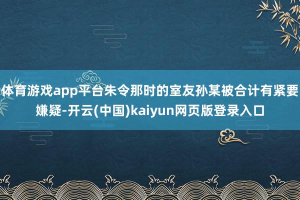 体育游戏app平台朱令那时的室友孙某被合计有紧要嫌疑-开云(中国)kaiyun网页版登录入口