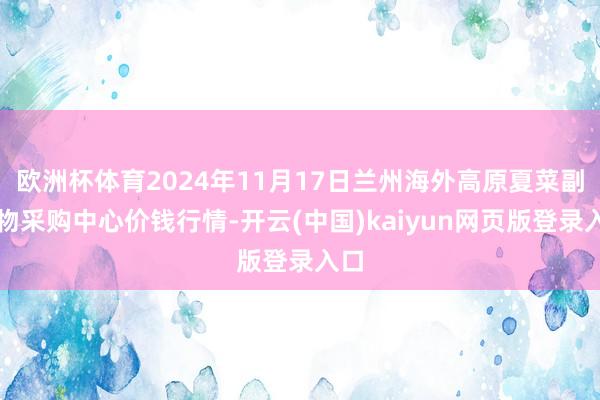 欧洲杯体育2024年11月17日兰州海外高原夏菜副食物采购中心价钱行情-开云(中国)kaiyun网页版登录入口