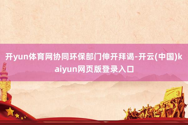 开yun体育网协同环保部门伸开拜谒-开云(中国)kaiyun网页版登录入口