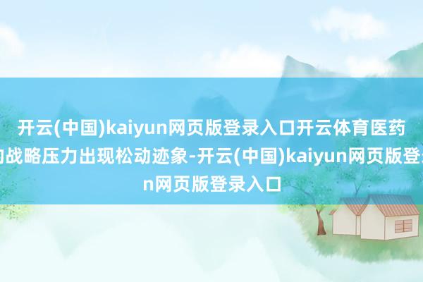 开云(中国)kaiyun网页版登录入口开云体育医药范围的战略压力出现松动迹象-开云(中国)kaiyun网页版登录入口