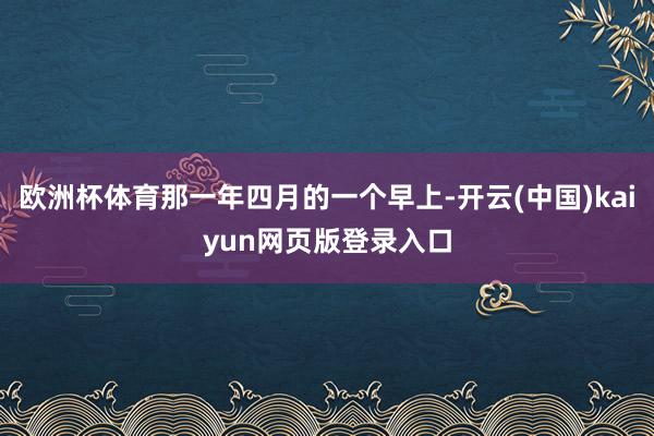 欧洲杯体育那一年四月的一个早上-开云(中国)kaiyun网页版登录入口