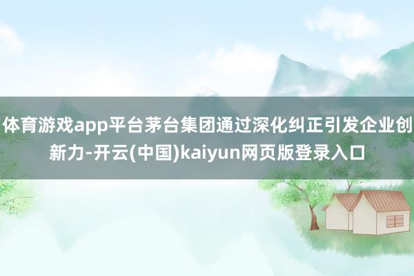 体育游戏app平台茅台集团通过深化纠正引发企业创新力-开云(中国)kaiyun网页版登录入口