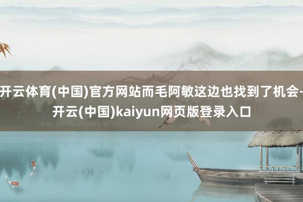 开云体育(中国)官方网站而毛阿敏这边也找到了机会-开云(中国)kaiyun网页版登录入口