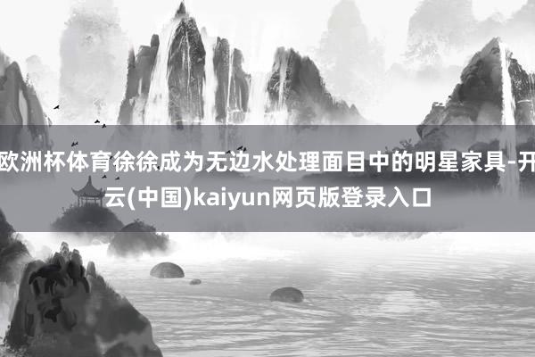 欧洲杯体育徐徐成为无边水处理面目中的明星家具-开云(中国)kaiyun网页版登录入口