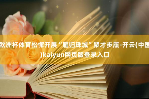 欧洲杯体育松懈开展“雁归珠城”聚才步履-开云(中国)kaiyun网页版登录入口