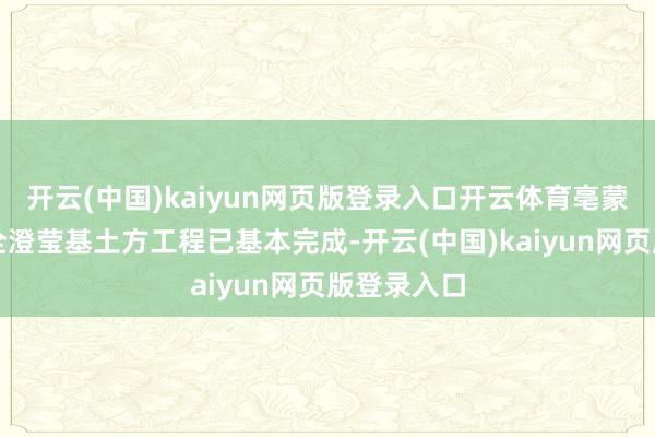 开云(中国)kaiyun网页版登录入口开云体育亳蒙高速二期全澄莹基土方工程已基本完成-开云(中国)kaiyun网页版登录入口
