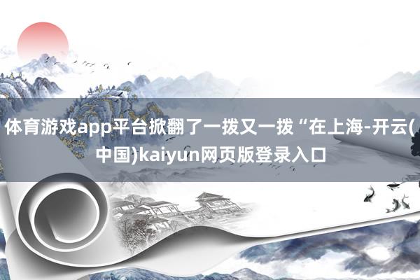 体育游戏app平台掀翻了一拨又一拨“在上海-开云(中国)kaiyun网页版登录入口