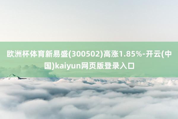 欧洲杯体育新易盛(300502)高涨1.85%-开云(中国)kaiyun网页版登录入口