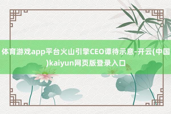 体育游戏app平台火山引擎CEO谭待示意-开云(中国)kaiyun网页版登录入口