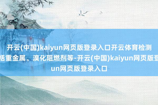 开云(中国)kaiyun网页版登录入口开云体育检测神态包括重金属、溴化阻燃剂等-开云(中国)kaiyun网页版登录入口