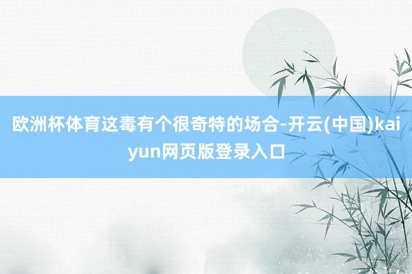 欧洲杯体育这毒有个很奇特的场合-开云(中国)kaiyun网页版登录入口