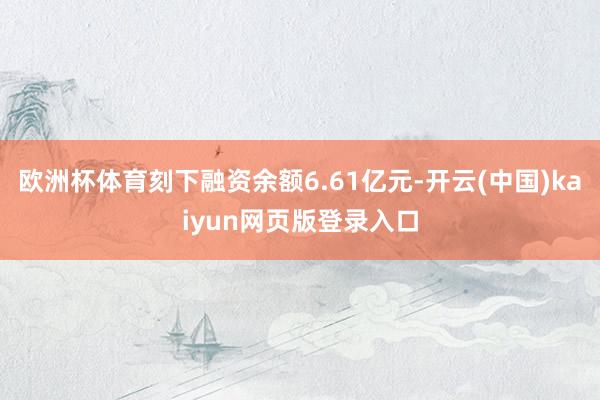 欧洲杯体育刻下融资余额6.61亿元-开云(中国)kaiyun网页版登录入口