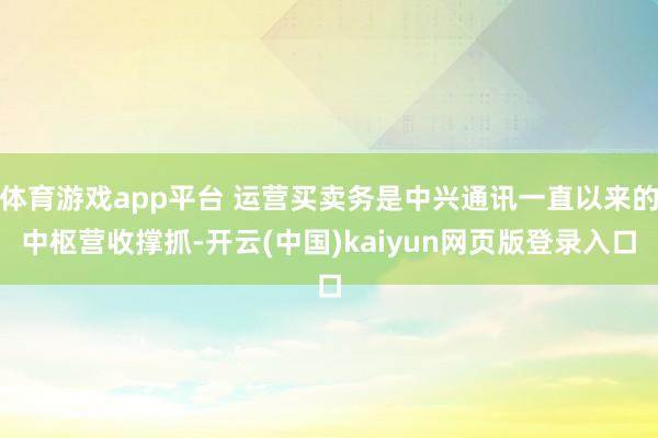 体育游戏app平台 运营买卖务是中兴通讯一直以来的中枢营收撑抓-开云(中国)kaiyun网页版登录入口