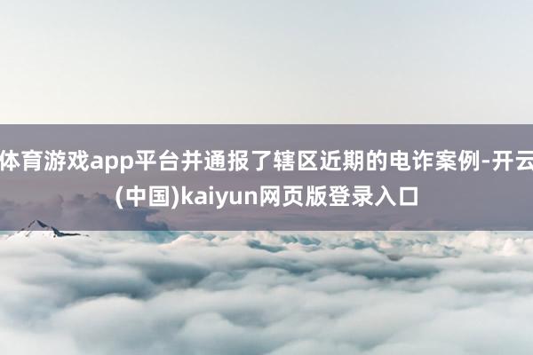 体育游戏app平台并通报了辖区近期的电诈案例-开云(中国)kaiyun网页版登录入口