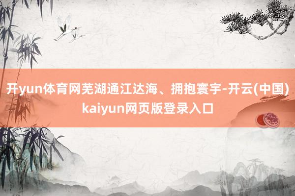 开yun体育网芜湖通江达海、拥抱寰宇-开云(中国)kaiyun网页版登录入口