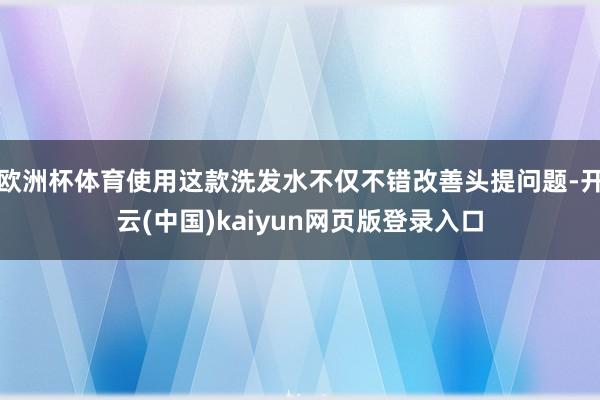欧洲杯体育使用这款洗发水不仅不错改善头提问题-开云(中国)kaiyun网页版登录入口