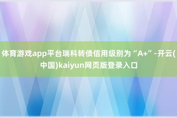 体育游戏app平台瑞科转债信用级别为“A+”-开云(中国)kaiyun网页版登录入口