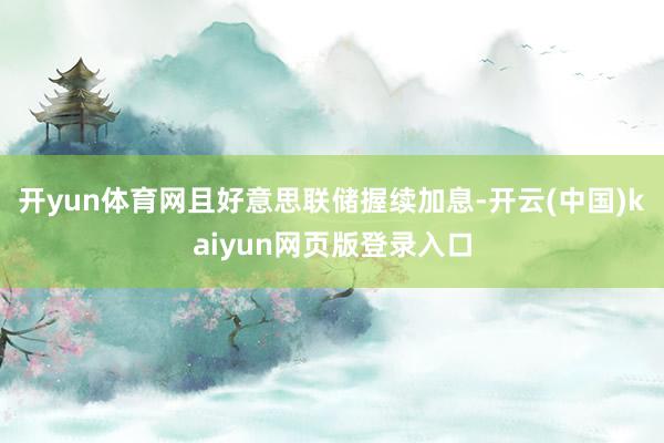 开yun体育网且好意思联储握续加息-开云(中国)kaiyun网页版登录入口