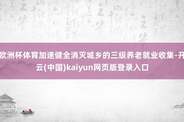 欧洲杯体育加速健全消灭城乡的三级养老就业收集-开云(中国)kaiyun网页版登录入口