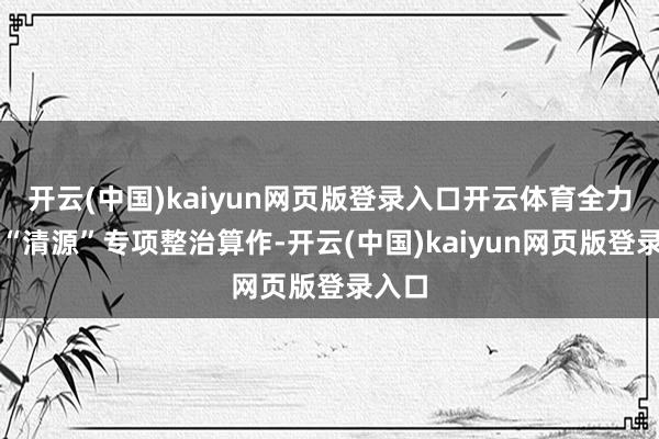 开云(中国)kaiyun网页版登录入口开云体育全力开展“清源”专项整治算作-开云(中国)kaiyun网页版登录入口