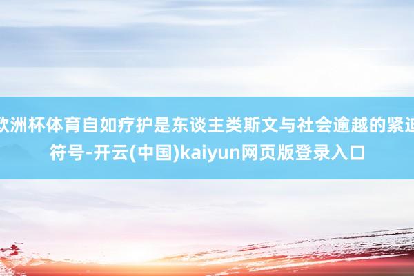 欧洲杯体育自如疗护是东谈主类斯文与社会逾越的紧迫符号-开云(中国)kaiyun网页版登录入口