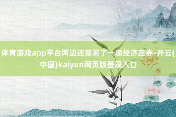 体育游戏app平台两边还签署了一项经济左券-开云(中国)kaiyun网页版登录入口