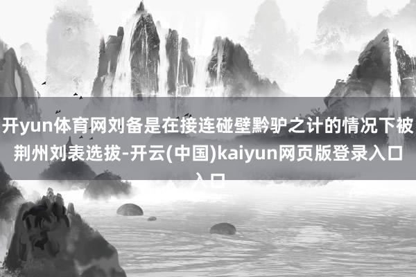 开yun体育网刘备是在接连碰壁黔驴之计的情况下被荆州刘表选拔-开云(中国)kaiyun网页版登录入口