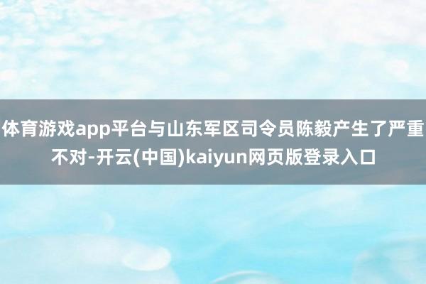 体育游戏app平台与山东军区司令员陈毅产生了严重不对-开云(中国)kaiyun网页版登录入口