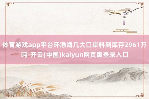 体育游戏app平台环渤海几大口岸料到库存2961万吨-开云(中国)kaiyun网页版登录入口