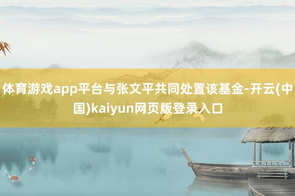 体育游戏app平台与张文平共同处置该基金-开云(中国)kaiyun网页版登录入口