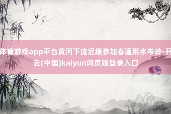 体育游戏app平台黄河下流迟缓参加春灌用水岑岭-开云(中国)kaiyun网页版登录入口