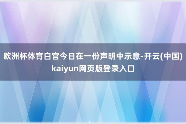 欧洲杯体育　　白宫今日在一份声明中示意-开云(中国)kaiyun网页版登录入口